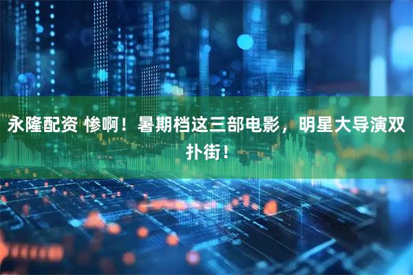 永隆配资 惨啊！暑期档这三部电影，明星大导演双扑街！
