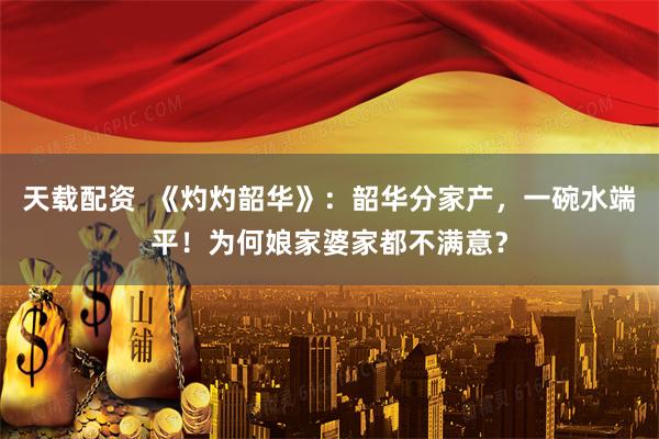 天载配资  《灼灼韶华》：韶华分家产，一碗水端平！为何娘家婆家都不满意？