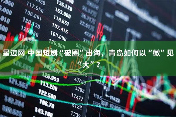 星迈网 中国短剧“破圈”出海，青岛如何以“微”见“大”？