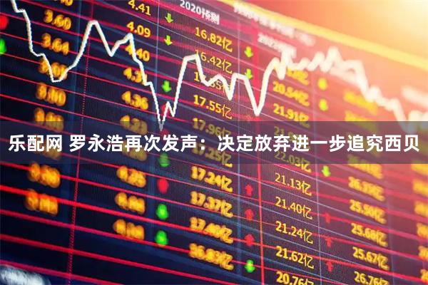 乐配网 罗永浩再次发声：决定放弃进一步追究西贝