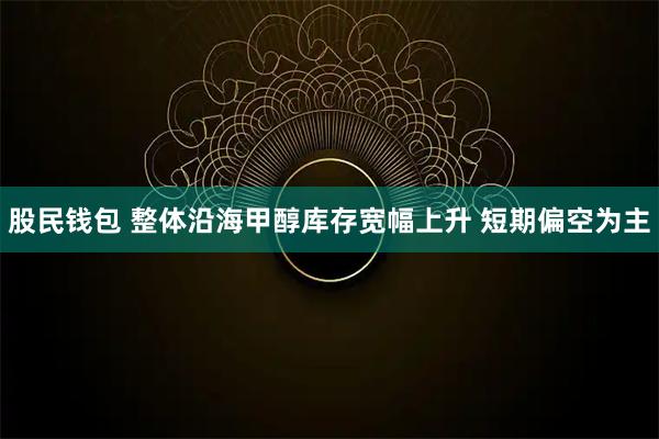股民钱包 整体沿海甲醇库存宽幅上升 短期偏空为主