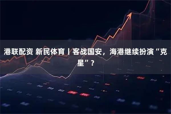 港联配资 新民体育丨客战国安，海港继续扮演“克星”？