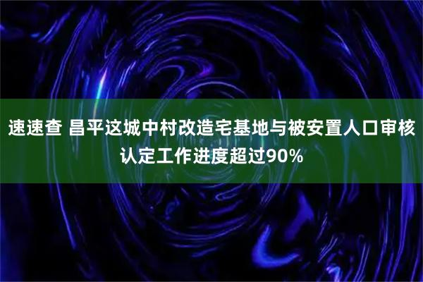 速速查 昌平这城中村改造宅基地与被安置人口审核认定工作进度超过90%