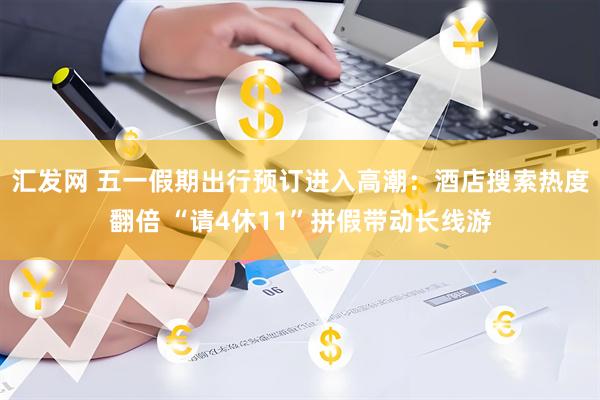 汇发网 五一假期出行预订进入高潮：酒店搜索热度翻倍 “请4休11”拼假带动长线游