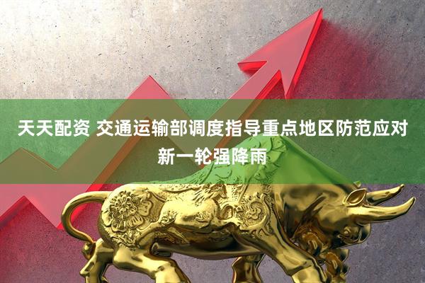 天天配资 交通运输部调度指导重点地区防范应对新一轮强降雨