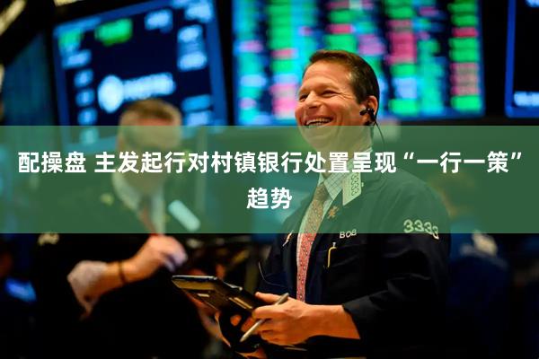 配操盘 主发起行对村镇银行处置呈现“一行一策”趋势