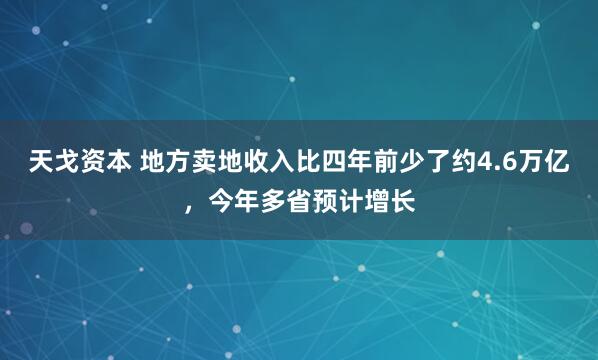 天戈资本 地方卖地收入比四年前少了约4.6万亿，今年多省预计增长