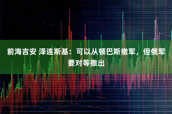 前海吉安 泽连斯基：可以从顿巴斯撤军，但俄军要对等撤出