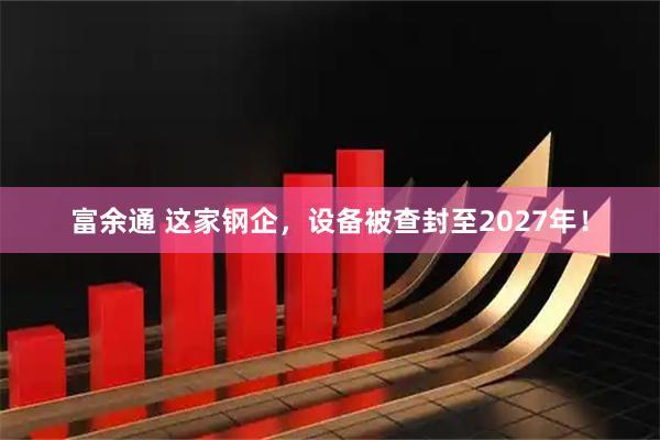 富余通 这家钢企，设备被查封至2027年！