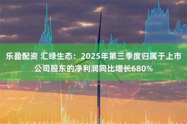 乐盈配资 汇绿生态：2025年第三季度归属于上市公司股东的净利润同比增长680%