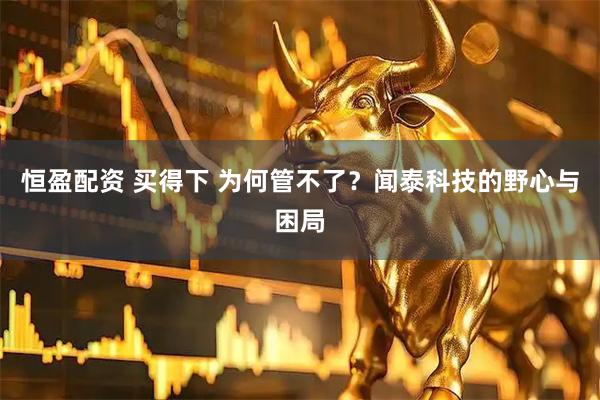 恒盈配资 买得下 为何管不了？闻泰科技的野心与困局