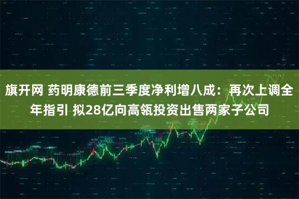 旗开网 药明康德前三季度净利增八成：再次上调全年指引 拟28亿向高瓴投资出售两家子公司