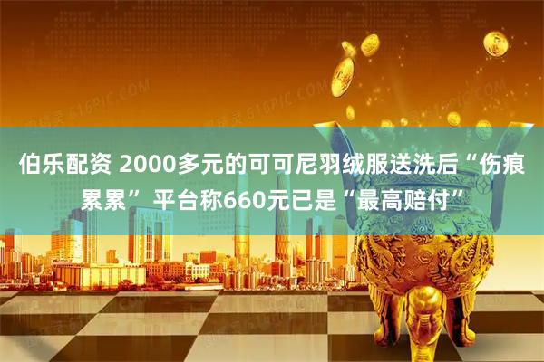 伯乐配资 2000多元的可可尼羽绒服送洗后“伤痕累累” 平台称660元已是“最高赔付”