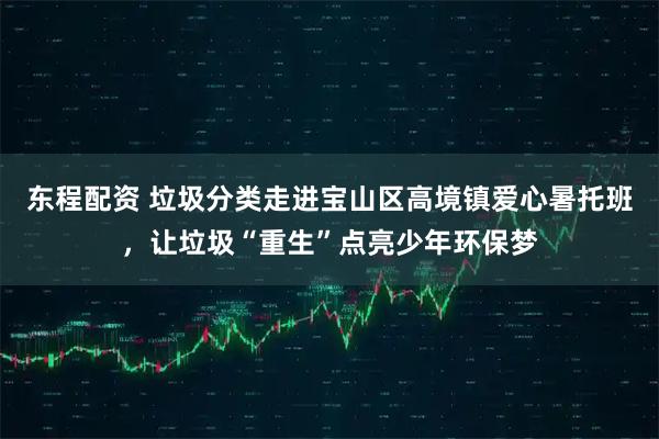东程配资 垃圾分类走进宝山区高境镇爱心暑托班，让垃圾“重生”点亮少年环保梦