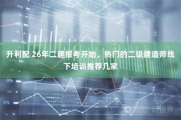 升利配 26年二建报考开始，热门的二级建造师线下培训推荐几家